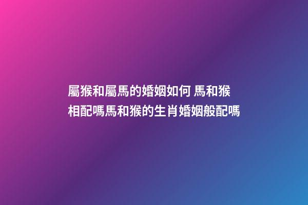 屬猴和屬馬的婚姻如何 馬和猴相配嗎馬和猴的生肖婚姻般配嗎-第1張-觀點-玄機派